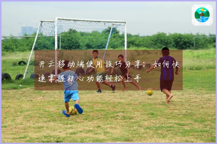 开云移动端使用技巧分享：如何快速掌握核心功能轻松上手